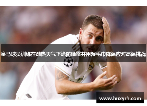 皇马球员训练在酷热天气下涂防晒霜并用湿毛巾降温应对高温挑战 皇马球员训练在酷热天气下涂防晒霜并用湿毛巾降温应对高温挑战