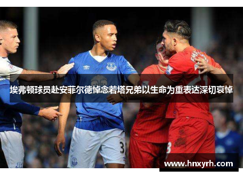 埃弗顿球员赴安菲尔德悼念若塔兄弟以生命为重表达深切哀悼